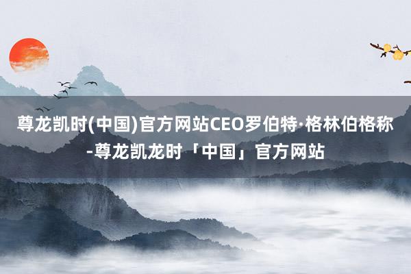 尊龙凯时(中国)官方网站CEO罗伯特·格林伯格称-尊龙凯龙时「中国」官方网站