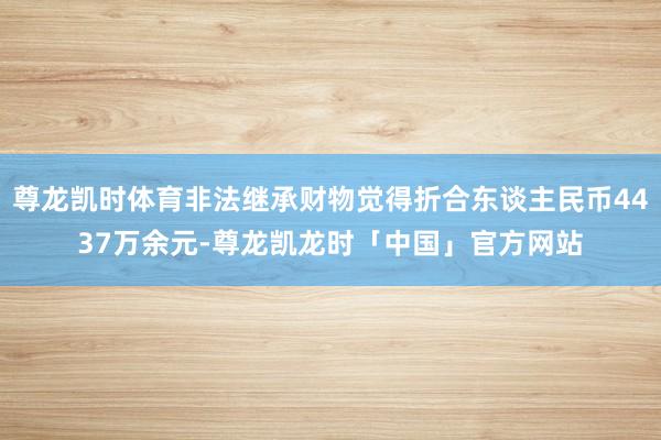 尊龙凯时体育非法继承财物觉得折合东谈主民币4437万余元-尊龙凯龙时「中国」官方网站