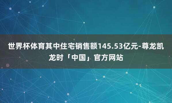 世界杯体育其中住宅销售额145.53亿元-尊龙凯龙时「中国」官方网站