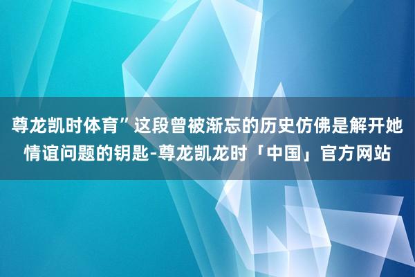 尊龙凯时体育”这段曾被渐忘的历史仿佛是解开她情谊问题的钥匙-尊龙凯龙时「中国」官方网站