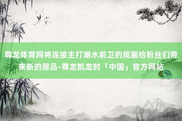 尊龙体育网将连接主打潮水前卫的规画给粉丝们带来新的居品-尊龙凯龙时「中国」官方网站