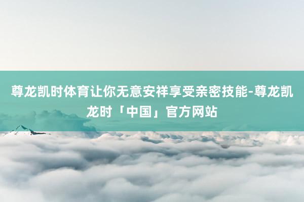 尊龙凯时体育让你无意安祥享受亲密技能-尊龙凯龙时「中国」官方网站