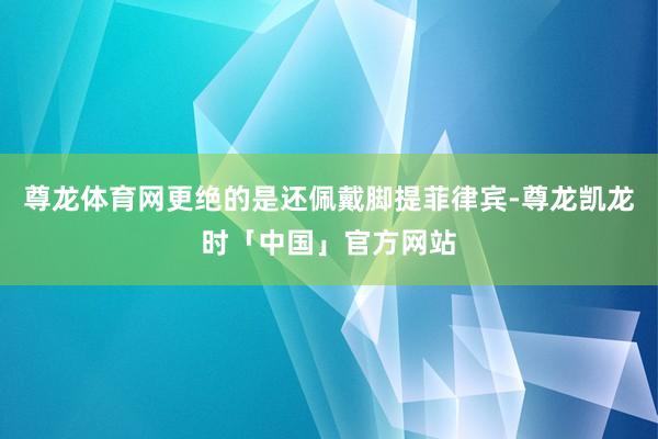 尊龙体育网更绝的是还佩戴脚提菲律宾-尊龙凯龙时「中国」官方网站