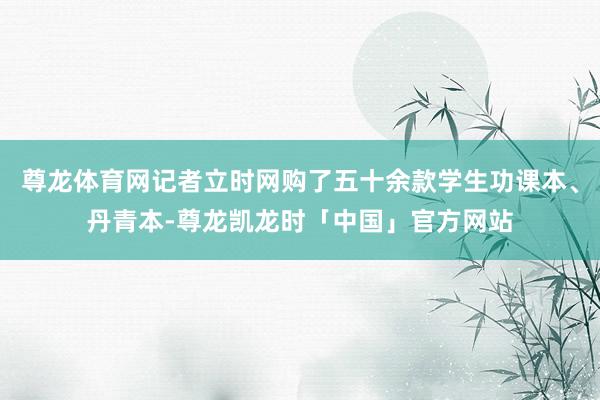 尊龙体育网记者立时网购了五十余款学生功课本、丹青本-尊龙凯龙时「中国」官方网站