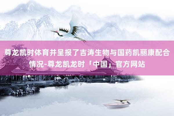尊龙凯时体育并呈报了吉涛生物与国药凯丽康配合情况-尊龙凯龙时「中国」官方网站