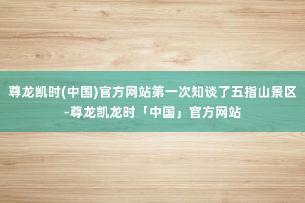 尊龙凯时(中国)官方网站第一次知谈了五指山景区-尊龙凯龙时「中国」官方网站
