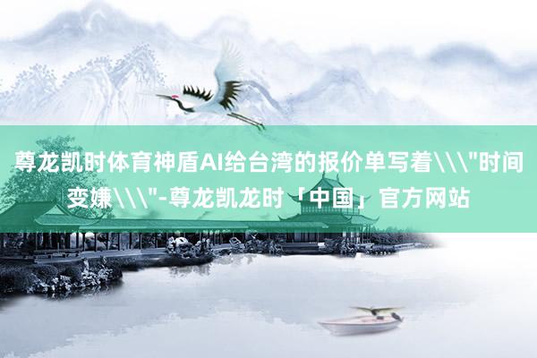 尊龙凯时体育神盾AI给台湾的报价单写着\