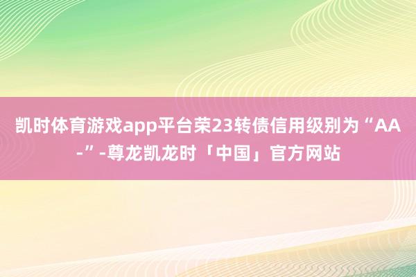凯时体育游戏app平台荣23转债信用级别为“AA-”-尊龙凯龙时「中国」官方网站