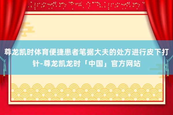 尊龙凯时体育便捷患者笔据大夫的处方进行皮下打针-尊龙凯龙时「中国」官方网站
