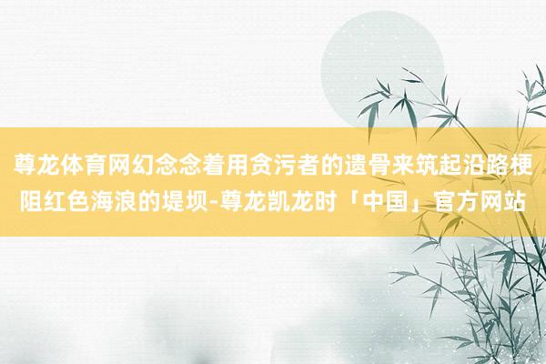 尊龙体育网幻念念着用贪污者的遗骨来筑起沿路梗阻红色海浪的堤坝-尊龙凯龙时「中国」官方网站