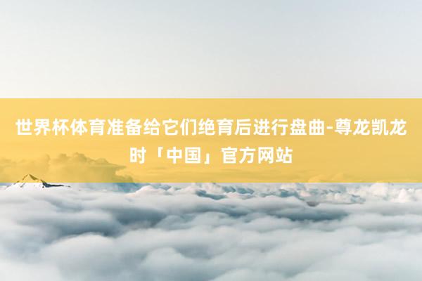 世界杯体育准备给它们绝育后进行盘曲-尊龙凯龙时「中国」官方网站