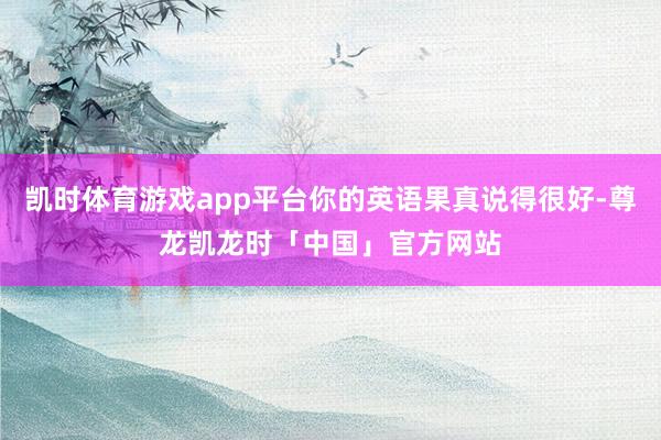 凯时体育游戏app平台你的英语果真说得很好-尊龙凯龙时「中国」官方网站