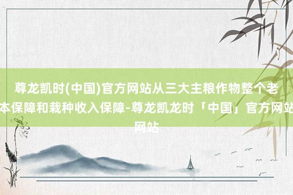 尊龙凯时(中国)官方网站从三大主粮作物整个老本保障和栽种收入保障-尊龙凯龙时「中国」官方网站