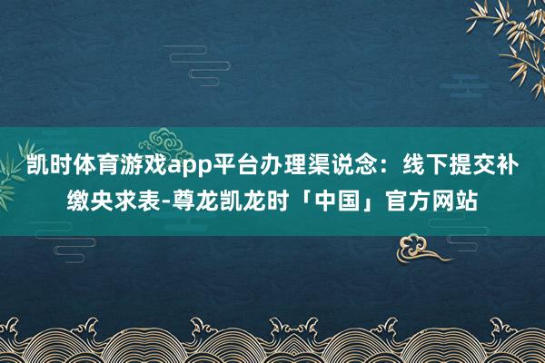 凯时体育游戏app平台办理渠说念：线下提交补缴央求表-尊龙凯龙时「中国」官方网站