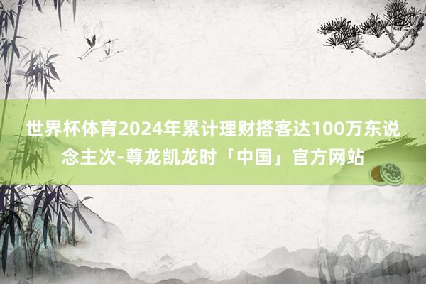 世界杯体育2024年累计理财搭客达100万东说念主次-尊龙凯龙时「中国」官方网站