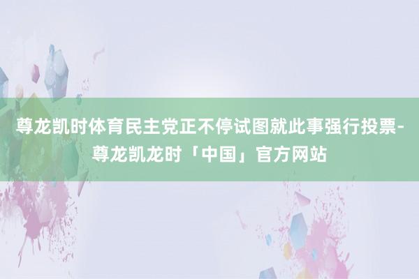 尊龙凯时体育民主党正不停试图就此事强行投票-尊龙凯龙时「中国」官方网站