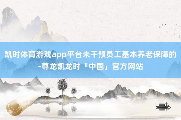 凯时体育游戏app平台未干预员工基本养老保障的-尊龙凯龙时「中国」官方网站