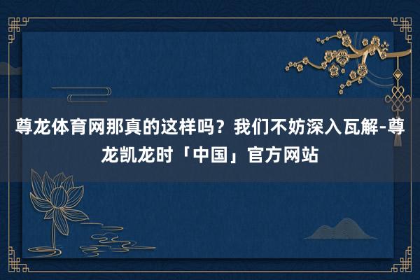 尊龙体育网那真的这样吗?我们不妨深入瓦解-尊龙凯龙时「中国」官方网站