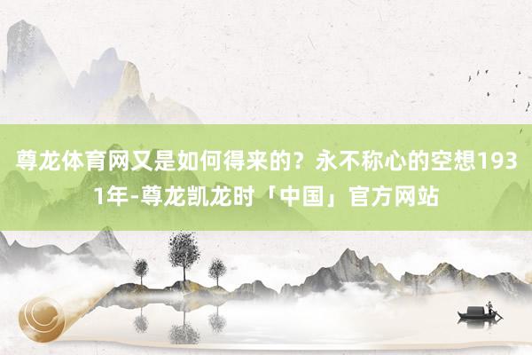 尊龙体育网又是如何得来的?永不称心的空想1931年-尊龙凯龙时「中国」官方网站