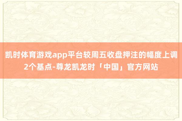 凯时体育游戏app平台较周五收盘押注的幅度上调2个基点-尊龙凯龙时「中国」官方网站