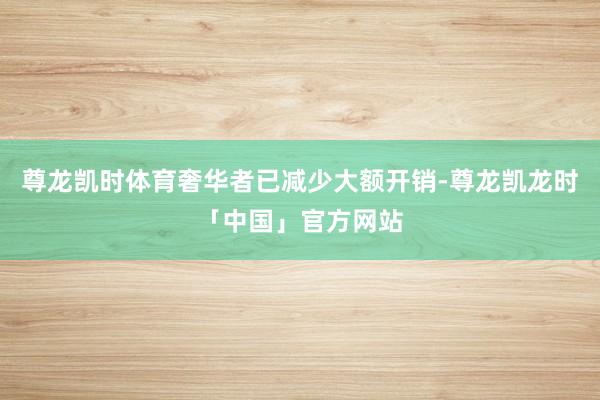 尊龙凯时体育奢华者已减少大额开销-尊龙凯龙时「中国」官方网站