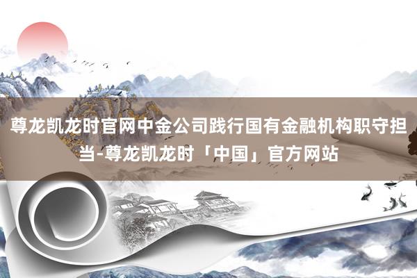 尊龙凯龙时官网中金公司践行国有金融机构职守担当-尊龙凯龙时「中国」官方网站