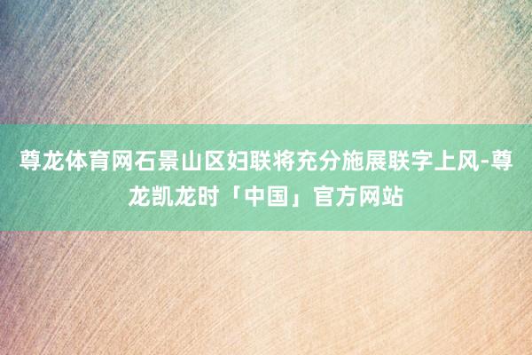 尊龙体育网石景山区妇联将充分施展联字上风-尊龙凯龙时「中国」官方网站