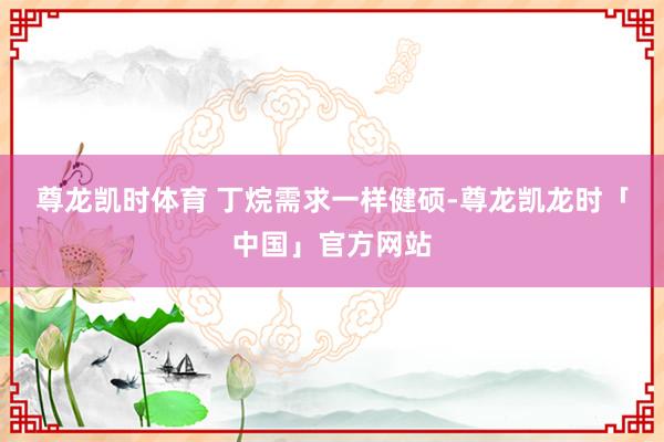 尊龙凯时体育 　　丁烷需求一样健硕-尊龙凯龙时「中国」官方网站