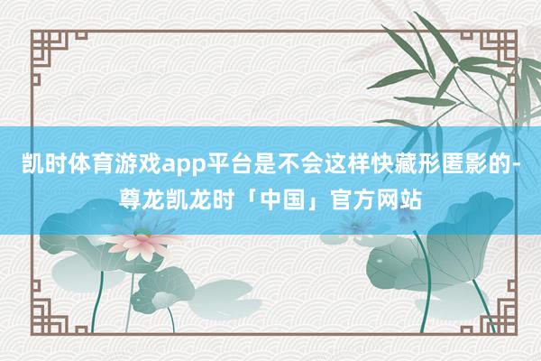凯时体育游戏app平台是不会这样快藏形匿影的-尊龙凯龙时「中国」官方网站