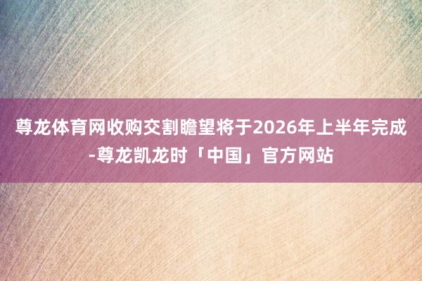 尊龙体育网收购交割瞻望将于2026年上半年完成-尊龙凯龙时「中国」官方网站