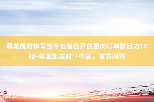 尊龙凯时体育当今也曾公开的意向订单数目为10艘-尊龙凯龙时「中国」官方网站