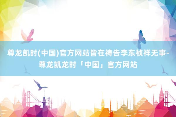 尊龙凯时(中国)官方网站皆在祷告李东祯祥无事-尊龙凯龙时「中国」官方网站