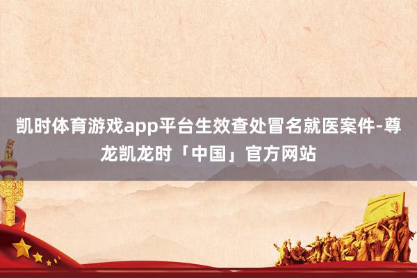 凯时体育游戏app平台生效查处冒名就医案件-尊龙凯龙时「中国」官方网站