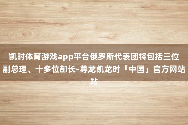 凯时体育游戏app平台俄罗斯代表团将包括三位副总理、十多位部长-尊龙凯龙时「中国」官方网站