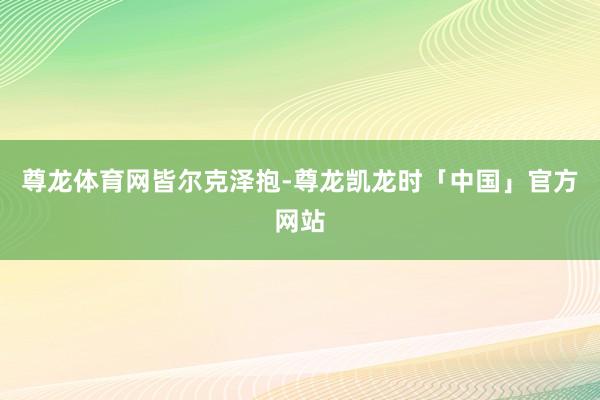 尊龙体育网皆尔克泽抱-尊龙凯龙时「中国」官方网站