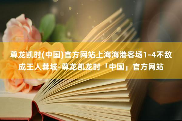 尊龙凯时(中国)官方网站上海海港客场1-4不敌成王人蓉城-尊龙凯龙时「中国」官方网站