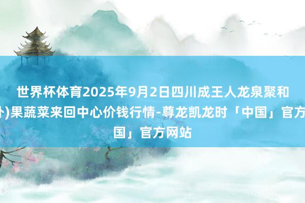 世界杯体育2025年9月2日四川成王人龙泉聚和(国外)果蔬菜来回中心价钱行情-尊龙凯龙时「中国」官方网站
