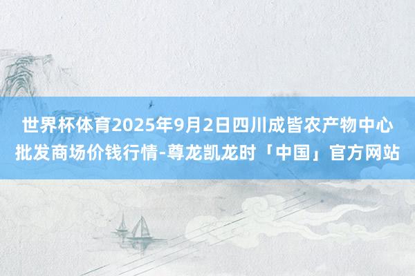 世界杯体育2025年9月2日四川成皆农产物中心批发商场价钱行情-尊龙凯龙时「中国」官方网站