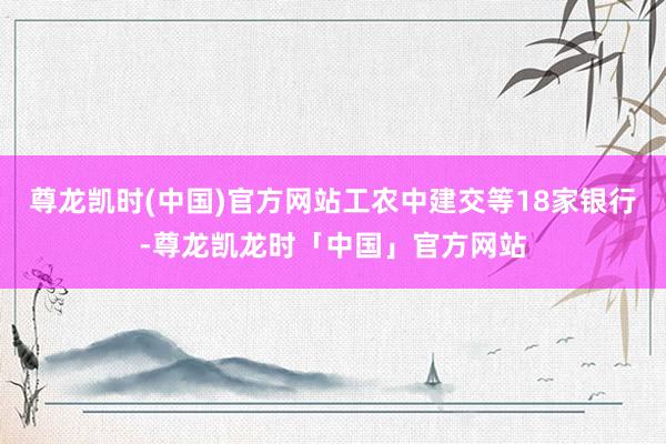 尊龙凯时(中国)官方网站工农中建交等18家银行-尊龙凯龙时「中国」官方网站