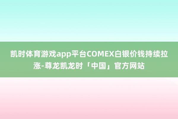 凯时体育游戏app平台COMEX白银价钱持续拉涨-尊龙凯龙时「中国」官方网站