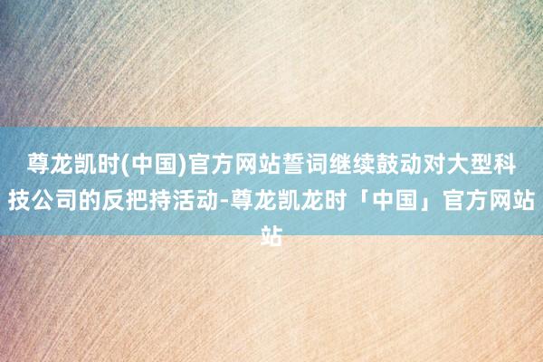 尊龙凯时(中国)官方网站誓词继续鼓动对大型科技公司的反把持活动-尊龙凯龙时「中国」官方网站