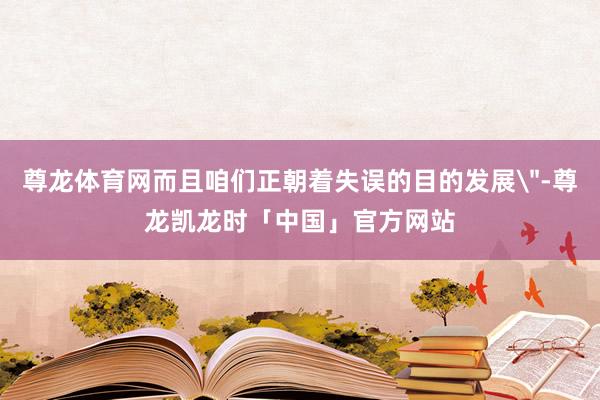 尊龙体育网而且咱们正朝着失误的目的发展