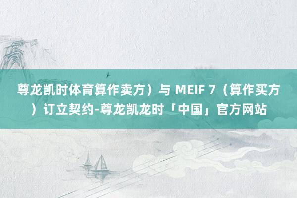 尊龙凯时体育算作卖方）与 MEIF 7（算作买方）订立契约-尊龙凯龙时「中国」官方网站