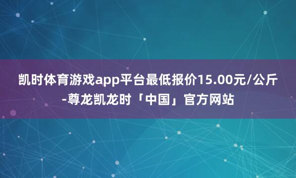 凯时体育游戏app平台最低报价15.00元/公斤-尊龙凯龙时「中国」官方网站