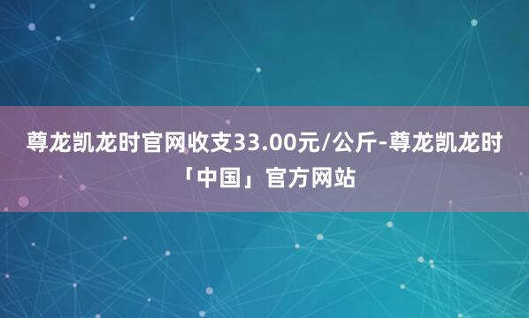 尊龙凯龙时官网收支33.00元/公斤-尊龙凯龙时「中国」官方网站