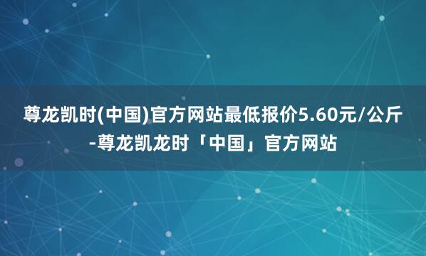 尊龙凯时(中国)官方网站最低报价5.60元/公斤-尊龙凯龙时「中国」官方网站
