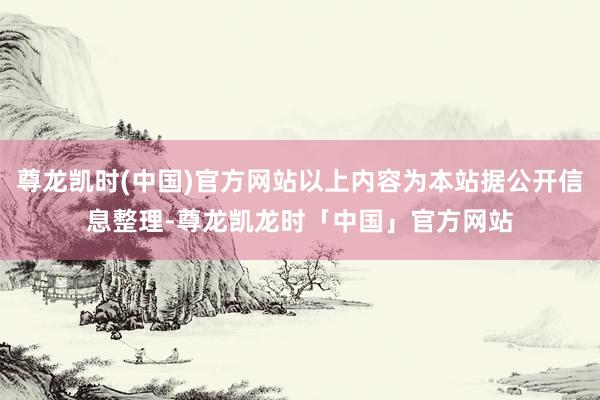 尊龙凯时(中国)官方网站以上内容为本站据公开信息整理-尊龙凯龙时「中国」官方网站