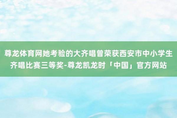 尊龙体育网她考验的大齐唱曾荣获西安市中小学生齐唱比赛三等奖-尊龙凯龙时「中国」官方网站