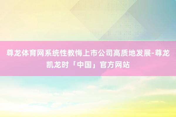 尊龙体育网系统性教悔上市公司高质地发展-尊龙凯龙时「中国」官方网站