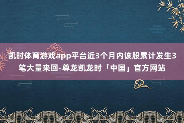 凯时体育游戏app平台近3个月内该股累计发生3笔大量来回-尊龙凯龙时「中国」官方网站